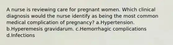 A nurse is reviewing care for pregnant women. Which clinical diagnosis would the nurse identify as being the most common medical complication of pregnancy? a.Hypertension. b.Hyperemesis gravidarum. c.Hemorrhagic complications d.Infections