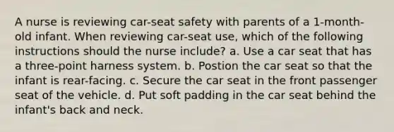 A nurse is reviewing car-seat safety with parents of a 1-month-old infant. When reviewing car-seat use, which of the following instructions should the nurse include? a. Use a car seat that has a three-point harness system. b. Postion the car seat so that the infant is rear-facing. c. Secure the car seat in the front passenger seat of the vehicle. d. Put soft padding in the car seat behind the infant's back and neck.