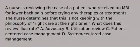 A nurse is reviewing the case of a patient who received an MRI for lower back pain before trying any therapies or treatments. The nurse determines that this is not keeping with the philosophy of "right care at the right time." What does this review illustrate? A. Advocacy B. Utilization review C. Patient-centered case management D. System-centered case management