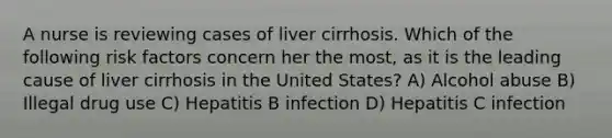 A nurse is reviewing cases of liver cirrhosis. Which of the following risk factors concern her the most, as it is the leading cause of liver cirrhosis in the United States? A) Alcohol abuse B) Illegal drug use C) Hepatitis B infection D) Hepatitis C infection