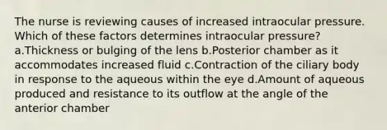 The nurse is reviewing causes of increased intraocular pressure. Which of these factors determines intraocular pressure? a.Thickness or bulging of the lens b.Posterior chamber as it accommodates increased fluid c.Contraction of the ciliary body in response to the aqueous within the eye d.Amount of aqueous produced and resistance to its outflow at the angle of the anterior chamber