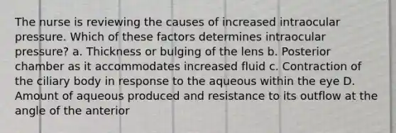 The nurse is reviewing the causes of increased intraocular pressure. Which of these factors determines intraocular pressure? a. Thickness or bulging of the lens b. Posterior chamber as it accommodates increased fluid c. Contraction of the ciliary body in response to the aqueous within the eye D. Amount of aqueous produced and resistance to its outflow at the angle of the anterior