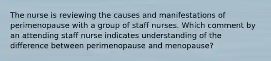 The nurse is reviewing the causes and manifestations of perimenopause with a group of staff nurses. Which comment by an attending staff nurse indicates understanding of the difference between perimenopause and menopause?