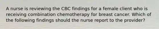 A nurse is reviewing the CBC findings for a female client who is receiving combination chemotherapy for breast cancer. Which of the following findings should the nurse report to the provider?