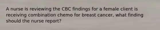 A nurse is reviewing the CBC findings for a female client is receiving combination chemo for breast cancer, what finding should the nurse report?