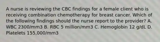 A nurse is reviewing the CBC findings for a female client who is receiving combination chemotherapy for breast cancer. Which of the following findings should the nurse report to the provider? A. WBC 2300/mm3 B. RBC 5 million/mm3 C. Hemoglobin 12 g/dL D. Platelets 155,000/mm3