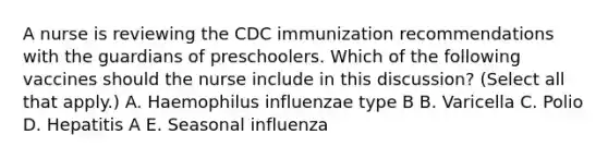 A nurse is reviewing the CDC immunization recommendations with the guardians of preschoolers. Which of the following vaccines should the nurse include in this discussion? (Select all that apply.) A. Haemophilus influenzae type B B. Varicella C. Polio D. Hepatitis A E. Seasonal influenza