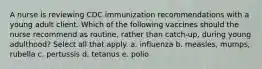 A nurse is reviewing CDC immunization recommendations with a young adult client. Which of the following vaccines should the nurse recommend as routine, rather than catch-up, during young adulthood? Select all that apply. a. influenza b. measles, mumps, rubella c. pertussis d. tetanus e. polio