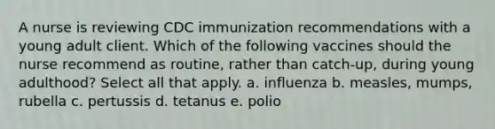 A nurse is reviewing CDC immunization recommendations with a young adult client. Which of the following vaccines should the nurse recommend as routine, rather than catch-up, during young adulthood? Select all that apply. a. influenza b. measles, mumps, rubella c. pertussis d. tetanus e. polio