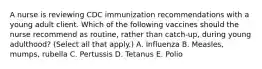 A nurse is reviewing CDC immunization recommendations with a young adult client. Which of the following vaccines should the nurse recommend as routine, rather than catch-up, during young adulthood? (Select all that apply.) A. Influenza B. Measles, mumps, rubella C. Pertussis D. Tetanus E. Polio