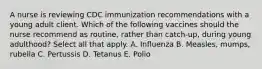 A nurse is reviewing CDC immunization recommendations with a young adult client. Which of the following vaccines should the nurse recommend as routine, rather than catch-up, during young adulthood? Select all that apply. A. Influenza B. Measles, mumps, rubella C. Pertussis D. Tetanus E. Polio