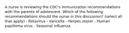 A nurse is reviewing the CDC's immunization recommendations with the parents of adolescent. Which of the following recommendations should the nurse in this discussion? (select all that apply) - Rotavirus - Varicella - Herpes zoster - Human papilloma virus - Seasonal influenza