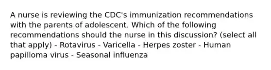 A nurse is reviewing the CDC's immunization recommendations with the parents of adolescent. Which of the following recommendations should the nurse in this discussion? (select all that apply) - Rotavirus - Varicella - Herpes zoster - Human papilloma virus - Seasonal influenza