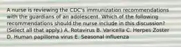 A nurse is reviewing the CDC's immunization recommendations with the guardians of an adolescent. Which of the following recommendations should the nurse include in this discussion? (Select all that apply.) A. Rotavirus B. Varicella C. Herpes Zoster D. Human papilloma virus E. Seasonal influenza