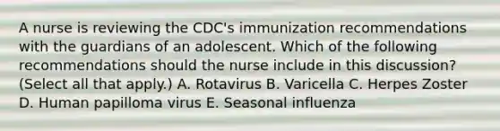 A nurse is reviewing the CDC's immunization recommendations with the guardians of an adolescent. Which of the following recommendations should the nurse include in this discussion? (Select all that apply.) A. Rotavirus B. Varicella C. Herpes Zoster D. Human papilloma virus E. Seasonal influenza