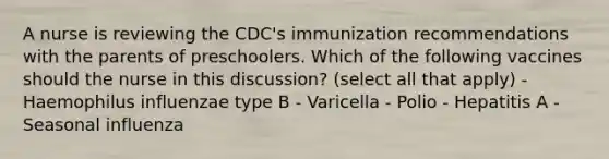 A nurse is reviewing the CDC's immunization recommendations with the parents of preschoolers. Which of the following vaccines should the nurse in this discussion? (select all that apply) - Haemophilus influenzae type B - Varicella - Polio - Hepatitis A - Seasonal influenza