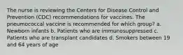 The nurse is reviewing the Centers for Disease Control and Prevention (CDC) recommendations for vaccines. The pneumococcal vaccine is recommended for which group? a. Newborn infants b. Patients who are immunosuppressed c. Patients who are transplant candidates d. Smokers between 19 and 64 years of age