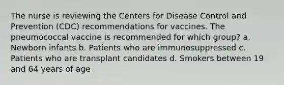 The nurse is reviewing the Centers for Disease Control and Prevention (CDC) recommendations for vaccines. The pneumococcal vaccine is recommended for which group? a. Newborn infants b. Patients who are immunosuppressed c. Patients who are transplant candidates d. Smokers between 19 and 64 years of age