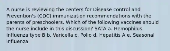 A nurse is reviewing the centers for Disease control and Prevention's (CDC) immunization recommendations with the parents of preschoolers. Which of the following vaccines should the nurse include in this discussion? SATA a. Hemophilus Influenza type B b. Varicella c. Polio d. Hepatitis A e. Seasonal influenza