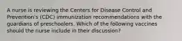 A nurse is reviewing the Centers for Disease Control and Prevention's (CDC) immunization recommendations with the guardians of preschoolers. Which of the following vaccines should the nurse include in their discussion?