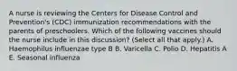 A nurse is reviewing the Centers for Disease Control and Prevention's (CDC) immunization recommendations with the parents of preschoolers. Which of the following vaccines should the nurse include in this discussion? (Select all that apply.) A. Haemophilus influenzae type B B. Varicella C. Polio D. Hepatitis A E. Seasonal influenza