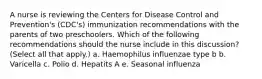 A nurse is reviewing the Centers for Disease Control and Prevention's (CDC's) immunization recommendations with the parents of two preschoolers. Which of the following recommendations should the nurse include in this discussion? (Select all that apply.) a. Haemophilus influenzae type b b. Varicella c. Polio d. Hepatits A e. Seasonal influenza