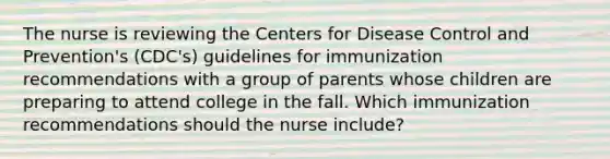 The nurse is reviewing the Centers for Disease Control and Prevention's (CDC's) guidelines for immunization recommendations with a group of parents whose children are preparing to attend college in the fall. Which immunization recommendations should the nurse include?