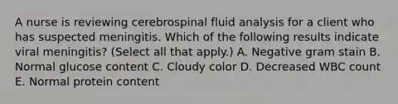 A nurse is reviewing cerebrospinal fluid analysis for a client who has suspected meningitis. Which of the following results indicate viral meningitis? (Select all that apply.) A. Negative gram stain B. Normal glucose content C. Cloudy color D. Decreased WBC count E. Normal protein content