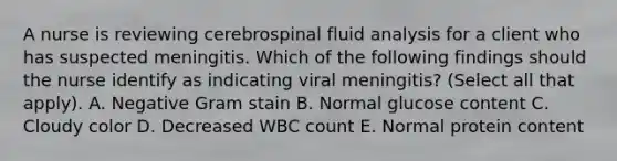 A nurse is reviewing cerebrospinal fluid analysis for a client who has suspected meningitis. Which of the following findings should the nurse identify as indicating viral meningitis? (Select all that apply). A. Negative Gram stain B. Normal glucose content C. Cloudy color D. Decreased WBC count E. Normal protein content