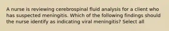 A nurse is reviewing cerebrospinal fluid analysis for a client who has suspected meningitis. Which of the following findings should the nurse identify as indicating viral meningitis? Select all