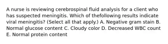 A nurse is reviewing cerebrospinal fluid analysis for a client who has suspected meningitis. Which of thefollowing results indicate viral meningitis? (Select all that apply.) A. Negative gram stain B. Normal glucose content C. Cloudy color D. Decreased WBC count E. Normal protein content