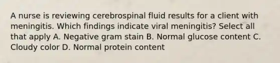 A nurse is reviewing cerebrospinal fluid results for a client with meningitis. Which findings indicate viral meningitis? Select all that apply A. Negative gram stain B. Normal glucose content C. Cloudy color D. Normal protein content