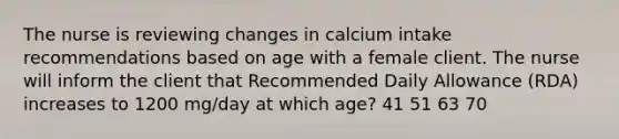 The nurse is reviewing changes in calcium intake recommendations based on age with a female client. The nurse will inform the client that Recommended Daily Allowance (RDA) increases to 1200 mg/day at which age? 41 51 63 70