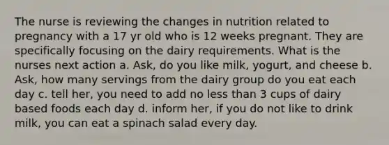 The nurse is reviewing the changes in nutrition related to pregnancy with a 17 yr old who is 12 weeks pregnant. They are specifically focusing on the dairy requirements. What is the nurses next action a. Ask, do you like milk, yogurt, and cheese b. Ask, how many servings from the dairy group do you eat each day c. tell her, you need to add no less than 3 cups of dairy based foods each day d. inform her, if you do not like to drink milk, you can eat a spinach salad every day.