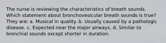 The nurse is reviewing the characteristics of breath sounds. Which statement about bronchovesicular breath sounds is true? They are: a. Musical in quality. b. Usually caused by a pathologic disease. c. Expected near the major airways. d. Similar to bronchial sounds except shorter in duration.