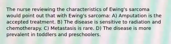 The nurse reviewing the characteristics of Ewing's sarcoma would point out that with Ewing's sarcoma: A) Amputation is the accepted treatment. B) The disease is sensitive to radiation and chemotherapy. C) Metastasis is rare. D) The disease is more prevalent in toddlers and preschoolers.