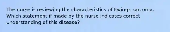 The nurse is reviewing the characteristics of Ewings sarcoma. Which statement if made by the nurse indicates correct understanding of this disease?