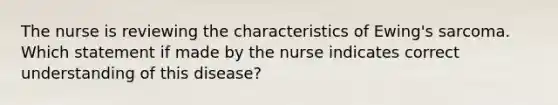 The nurse is reviewing the characteristics of Ewing's sarcoma. Which statement if made by the nurse indicates correct understanding of this disease?