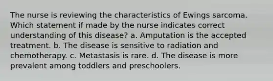 The nurse is reviewing the characteristics of Ewings sarcoma. Which statement if made by the nurse indicates correct understanding of this disease? a. Amputation is the accepted treatment. b. The disease is sensitive to radiation and chemotherapy. c. Metastasis is rare. d. The disease is more prevalent among toddlers and preschoolers.