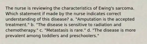 The nurse is reviewing the characteristics of Ewing's sarcoma. Which statement if made by the nurse indicates correct understanding of this disease? a. "Amputation is the accepted treatment." b. "The disease is sensitive to radiation and chemotherapy." c. "Metastasis is rare." d. "The disease is more prevalent among toddlers and preschoolers."