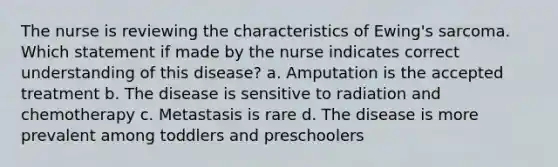 The nurse is reviewing the characteristics of Ewing's sarcoma. Which statement if made by the nurse indicates correct understanding of this disease? a. Amputation is the accepted treatment b. The disease is sensitive to radiation and chemotherapy c. Metastasis is rare d. The disease is more prevalent among toddlers and preschoolers