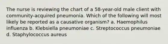 The nurse is reviewing the chart of a 58-year-old male client with community-acquired pneumonia. Which of the following will most likely be reported as a causative organism? a. Haemophilus influenza b. Klebsiella pneumoniae c. Streptococcus pneumoniae d. Staphylococcus aureus