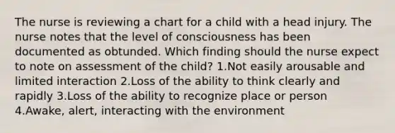 The nurse is reviewing a chart for a child with a head injury. The nurse notes that the level of consciousness has been documented as obtunded. Which finding should the nurse expect to note on assessment of the child? 1.Not easily arousable and limited interaction 2.Loss of the ability to think clearly and rapidly 3.Loss of the ability to recognize place or person 4.Awake, alert, interacting with the environment