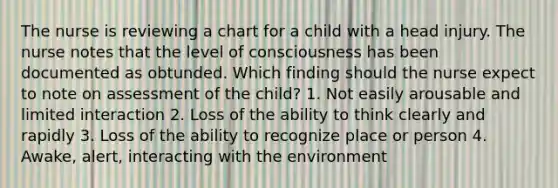 The nurse is reviewing a chart for a child with a head injury. The nurse notes that the level of consciousness has been documented as obtunded. Which finding should the nurse expect to note on assessment of the child? 1. Not easily arousable and limited interaction 2. Loss of the ability to think clearly and rapidly 3. Loss of the ability to recognize place or person 4. Awake, alert, interacting with the environment