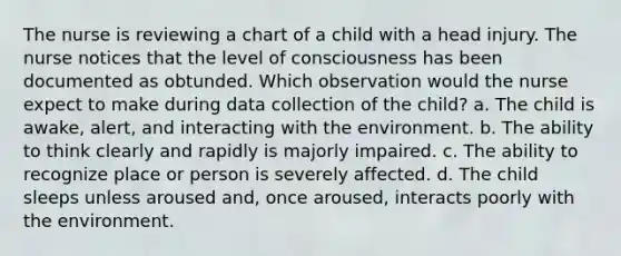 The nurse is reviewing a chart of a child with a head injury. The nurse notices that the level of consciousness has been documented as obtunded. Which observation would the nurse expect to make during data collection of the child? a. The child is awake, alert, and interacting with the environment. b. The ability to think clearly and rapidly is majorly impaired. c. The ability to recognize place or person is severely affected. d. The child sleeps unless aroused and, once aroused, interacts poorly with the environment.