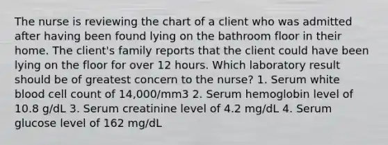 The nurse is reviewing the chart of a client who was admitted after having been found lying on the bathroom floor in their home. The client's family reports that the client could have been lying on the floor for over 12 hours. Which laboratory result should be of greatest concern to the nurse? 1. Serum white blood cell count of 14,000/mm3 2. Serum hemoglobin level of 10.8 g/dL 3. Serum creatinine level of 4.2 mg/dL 4. Serum glucose level of 162 mg/dL