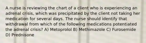 A nurse is reviewing the chart of a client who is experiencing an adrenal crisis, which was precipitated by the client not taking her medication for several days. The nurse should identify that withdrawal from which of the following medications potentiated the adrenal crisis? A) Metoprolol B) Methimazole C) Furosemide D) Prednisone