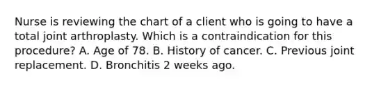 Nurse is reviewing the chart of a client who is going to have a total joint arthroplasty. Which is a contraindication for this procedure? A. Age of 78. B. History of cancer. C. Previous joint replacement. D. Bronchitis 2 weeks ago.