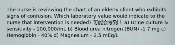 The nurse is reviewing the chart of an elderly client who exhibits signs of confusion. Which laboratory value would indicate to the nurse that intervention is needed? 可能会考到！ a) Urine culture & sensitivity - 100,000/mL b) Blood urea nitrogen (BUN) -1 7 mg c) Hemoglobin - 40% d) Magnesium - 2.5 mEq/L