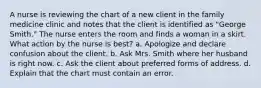 A nurse is reviewing the chart of a new client in the family medicine clinic and notes that the client is identified as "George Smith." The nurse enters the room and finds a woman in a skirt. What action by the nurse is best? a. Apologize and declare confusion about the client. b. Ask Mrs. Smith where her husband is right now. c. Ask the client about preferred forms of address. d. Explain that the chart must contain an error.